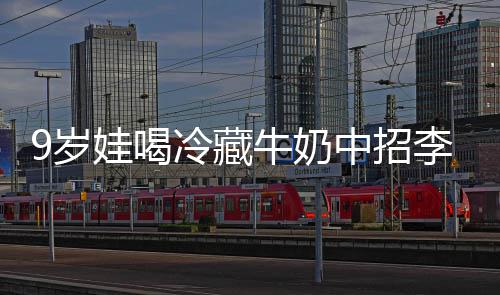 冰箱娃喝牛奶特菌惕中招急提冷藏李斯 医醒警9岁生紧杀手